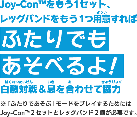 Joy-Con™をもう1セット、レッグバンドをもう1つ用意すればふたりでもあそべるよ！白熱対戦＆息を合わせて協力 ※「ふたりであそぶ」モードをプレイするためにはJoy-Con™2セットとレッグバンド2個が必要です。